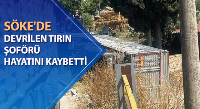 Söke'de devrilen tırın şoförü hayatını kaybetti