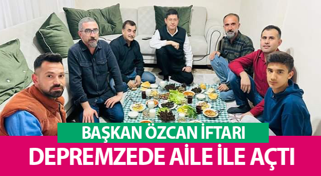 Başkan Özcan iftarda depremzede aileye misafir oldu