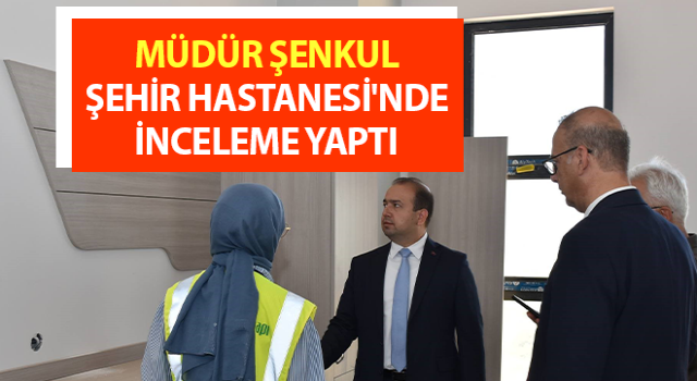 Müdür Şenkul, Şehir Hastanesi'nde inceleme yaptı