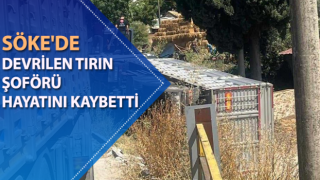 Söke'de devrilen tırın şoförü hayatını kaybetti